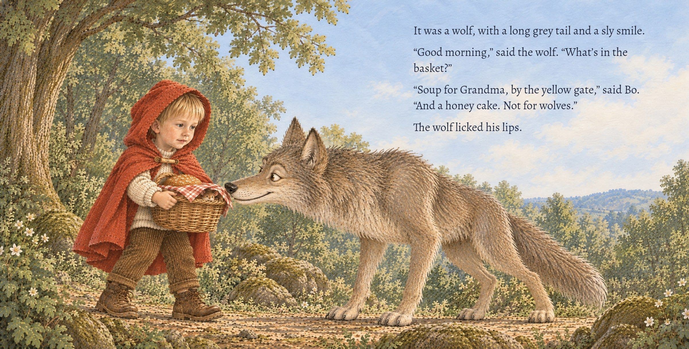 The wolf sniffs the basket as Bo holds it close. It was a wolf, with a long grey tail and a sly smile. “Good morning,” said the wolf. “What’s in the basket?” “Soup for Grandma, by the yellow gate,” said Bo. “And a honey cake. Not for wolves.” The wolf licked his lips.